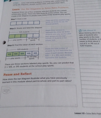 Car... solve real-world problems involving ratio relationships by 
using bar diagrams, double number lines, and equivalent ratios 
Learn Use Bar Diagrams to Solve Ratio Problems 
Suppose three out of five randomly selected students at a certain 
school play sports. There are 525 students at the school. You can 
create a bar diagram to predict how many of the students play sports. 
Step 1 Draw a bar. Three out of five students play
5 equal sections sparts, so divide the bar into 
Step 2 Shade and label the diagram. 
Shade three sections to represent the three out of five When thinking about the k Ab 
students who play sports. Labe ratio of students who 
number of students at the each groug and the total play sports to the total number off students, is it 
school, 525 easier to think about ? 
Step 3 Find the value of each section. out of 5, or 315 out of 525? Explain.
525 students-- Divide the total number of 
students by 5 to determine the
105 105 105 105 105 value of each section. Because , each section 
play sports do not play 525/ 5=105
sports represents 105 students. 
There are three sections labeled ploy sports. So, you can predict that
3* 105 , or 315 students at the school play sports 
Pause and Reflect 
How does the bar diagram illustrate what you have previously 
learned in this module about part-to-whole and part-to-part ratios? 


Lesson 1-5 + Solve Ratio Prob