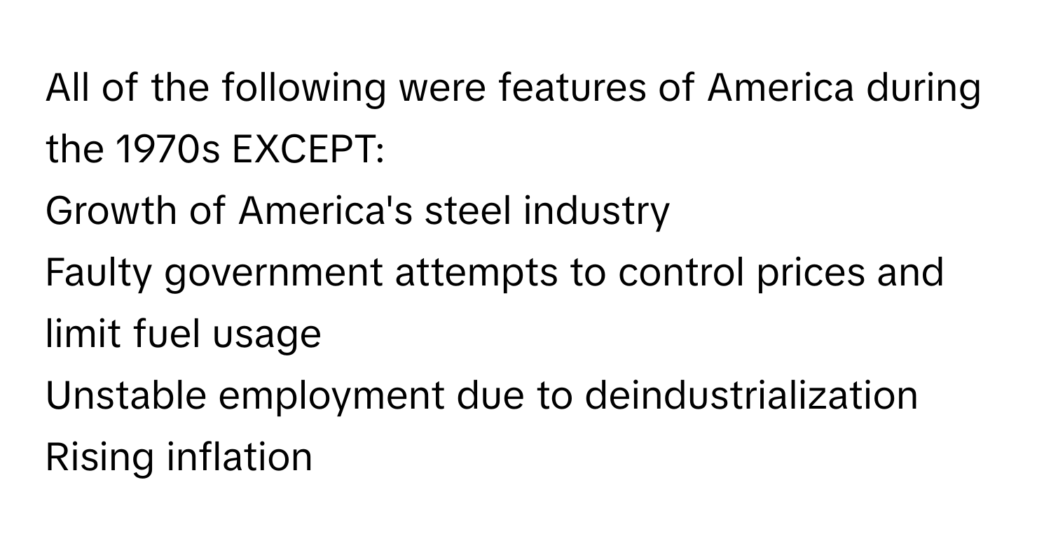 All of the following were features of America during the 1970s EXCEPT:

Growth of America's steel industry
Faulty government attempts to control prices and limit fuel usage
Unstable employment due to deindustrialization
Rising inflation