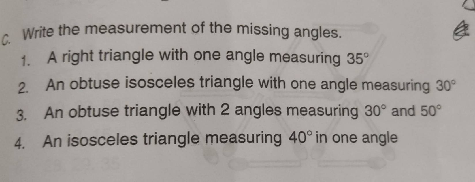 Write the measurement of the missing angles. 
1. A right triangle with one angle measuring 35°
2. An obtuse isosceles triangle with one angle measuring 30°
3. An obtuse triangle with 2 angles measuring 30° and 50°
4. An isosceles triangle measuring 40° in one angle