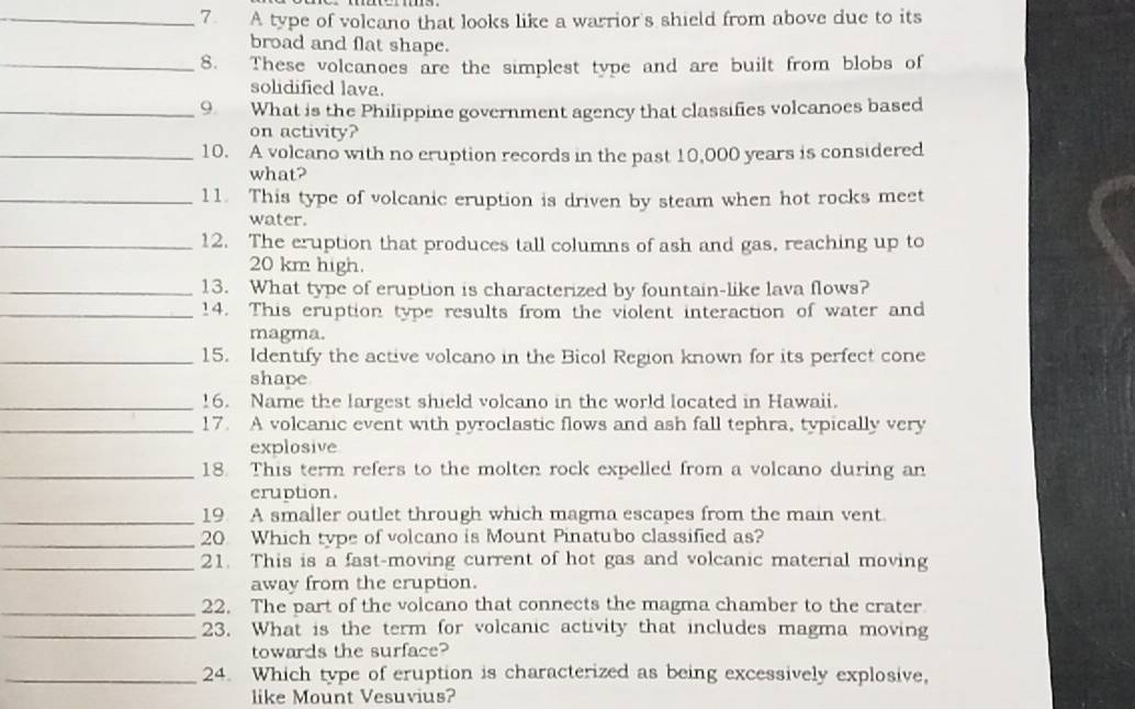 A type of volcano that looks like a warrior's shield from above due to its 
broad and flat shape. 
_8. These volcanoes are the simplest type and are built from blobs of 
solidified lava. 
_9. What is the Philippine government agency that classifies volcanoes based 
on activity? 
_10. A volcano with no eruption records in the past 10,000 years is considered 
what? 
_11. This type of volcanic eruption is driven by steam when hot rocks meet 
water. 
_12. The eruption that produces tall columns of ash and gas, reaching up to
20 km high. 
_13. What type of eruption is characterized by fountain-like lava flows? 
_14. This eruption type results from the violent interaction of water and 
magma. 
_15. Identify the active volcano in the Bicol Region known for its perfect cone 
shave 
_16. Name the largest shield volcano in the world located in Hawaii. 
_17. A volcanic event with pyroclastic flows and ash fall tephra, typically very 
explosive 
_18. This term refers to the molten rock expelled from a volcano during an 
cruption. 
_19 A smaller outlet through which magma escapes from the main vent 
_20 Which type of volcano is Mount Pinatubo classified as? 
_21. This is a fast-moving current of hot gas and volcanic material moving 
away from the eruption. 
_22. The part of the volcano that connects the magma chamber to the crater 
_23. What is the term for volcanic activity that includes magma moving 
towards the surface? 
_24. Which type of eruption is characterized as being excessively explosive, 
like Mount Vesuvius?