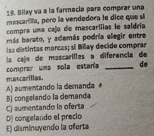 Bilay va a la farmacia para comprar una
mascarilla, pero la vendedora le dice que si
compra una caja de mascarilias le saldría
más barato, y además podría elegir entre
las distintas marcas; si Bilay decide comprar
la caja de mascarillas a diferencia de
comprar una sola estaría_
de
mascarillas.
A) aumentando la demanda
B) congelando la demanda
C) aumentando la oferta
D) congelando el precio
E) disminuyendo la oferta