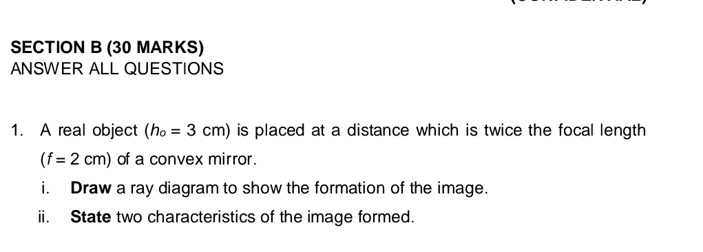 ANSWER ALL QUESTIONS 
1. A real object (h_o=3cm) is placed at a distance which is twice the focal length
(f=2cm) of a convex mirror. 
i. Draw a ray diagram to show the formation of the image. 
ii. State two characteristics of the image formed.