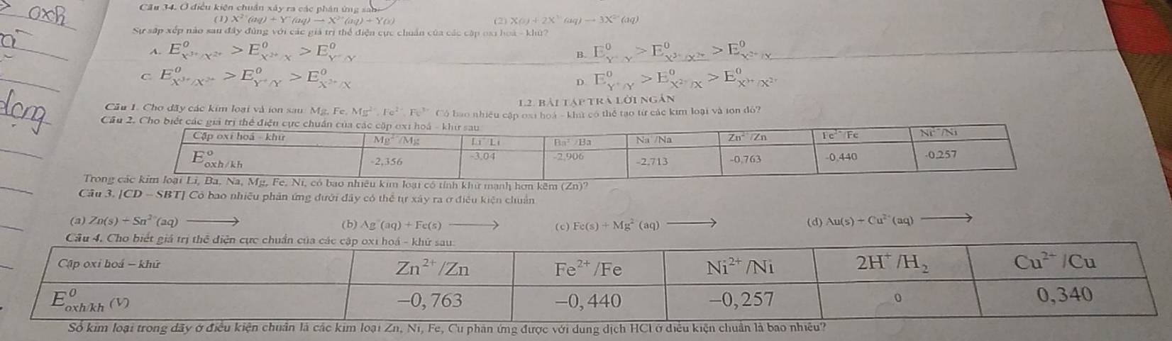 Cầu 34. Ở điều kiện chuẩn xây ra các phân ứng sa
(1)X^(2·)(ay)+Y^(aq)to X^(2+)(aq)+YO) (2) XO)+2X^3(aq)to 3X^2 (aq)
Sự sắp xếp nào sau đây đùng với các giả trị thể điện cực chuẩn của các cập ox1 hoà - khứ?
A. E_X^(3+)/X^(2^+)^0 E_(xto +)^0 E°
B.
E_X^(2+)/Y^0
C E_X^(3+)/X^(2+)^O>E_Y^+/Y^O>E_X^(2+)/X^O
D. E_(Y'/Y)^0>E_X^2+X^O>E_X^(3+)/X^(2+)^0
Cầu 1. Cho đãy các kim loại và ion sau Mg,Fe,Mg^(2+),Fe^(2+),Fe^(3+)c 12. bài tập trà lời ngắn
CCó bao nhiều cập 0s1 hoá - kht có thể tạo từ các kim loại và ion đỏ?
Trong
Cầu 3. [CD - SBT] Có bao nhiều phân ứng dưới đây có thể tự xây ra ở điều kiện chuẩn
(a) Zn(s)+Sn^(2-)(aq) (b) Ag(aq)+Fe(s) (c) Fe(s)+Mg^2(aq)
(d) Au(s)+Cu^(2+)(aq)