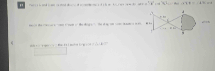 ronts A and B are located almost at opposite ends of a lake. A survey crew plotted lines overleftrightarrow AE and 1 T ổ such thac ∠ CDE≌ ∠ ABC and 
made the measurements shown on the diagram. The diagram is not drawn to scale. 
sile corresponds to the 43.8 meter long side of △ ABCT