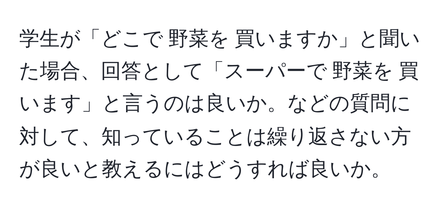 学生が「どこで 野菜を 買いますか」と聞いた場合、回答として「スーパーで 野菜を 買います」と言うのは良いか。などの質問に対して、知っていることは繰り返さない方が良いと教えるにはどうすれば良いか。