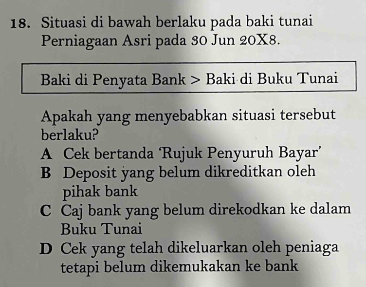 Situasi di bawah berlaku pada baki tunai
Perniagaan Asri pada 30 Jun 20X8.
Baki di Penyata Bank > Baki di Buku Tunai
Apakah yang menyebabkan situasi tersebut
berlaku?
A Cek bertanda ‘Rujuk Penyuruh Bayar’
B Deposit yang belum dikreditkan oleh
pihak bank
C Caj bank yang belum direkodkan ke dalam
Buku Tunai
D Cek yang telah dikeluarkan oleh peniaga
tetapi belum dikemukakan ke bank