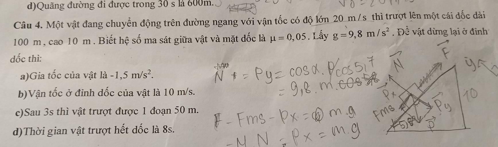 d)Quãng đường đi được trong 30 s là 600m.
Câu 4. Một vật đang chuyển động trên đường ngang với vận tốc có độ lớn 20 m /s _thì trượt lên một cái đốc dài
100 m , cao 10 m. Biết hệ số ma sát giữa vật và mặt dốc là mu =0,05. Lấy g=9,8m/s^2. Để vật dừng lại ở đinh
dốc thì:
a)Gia tốc của vật là -1,5m/s^2.
b)Vận tốc ở đỉnh dốc của vật là 10 m/s.
c)Sau 3s thì vật trượt được 1 đoạn 50 m.
d)Thời gian vật trượt hết dốc là 8s.
