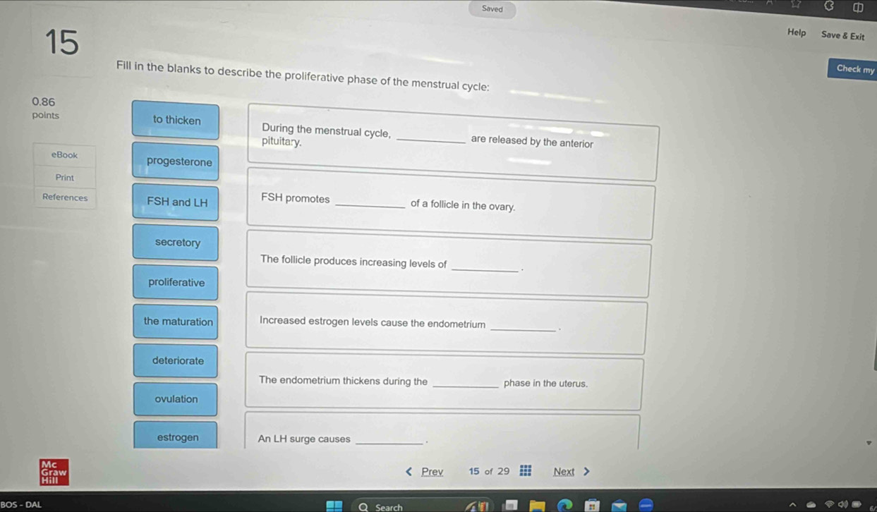 Saved 
15 
Help Save & Exit 
Check my 
Fill in the blanks to describe the proliferative phase of the menstrual cycle:
0.86
points to thicken During the menstrual cycle, _are released by the anterior 
pituitary. 
progesterone 
FSH and LH FSH promotes _of a follicle in the ovary. 
secretory 
_ 
The follicle produces increasing levels of 
proliferative 
the maturation Increased estrogen levels cause the endometrium_ 
. 
deteriorate 
The endometrium thickens during the _phase in the uterus. 
ovulation 
estrogen An LH surge causes_ 
. 
Prev 15 of 29 Next 
BOS - DAL Search