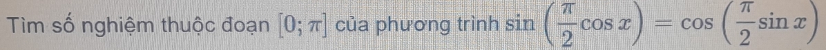 Tìm số nghiệm thuộc đoạn [0;π ] của phương trình sin ( π /2 cos x)=cos ( π /2 sin x)