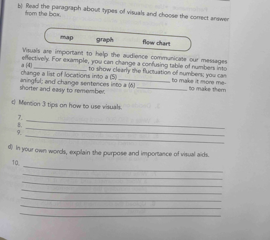 Read the paragraph about types of visuals and choose the correct answer 
from the box. 
map graph flow chart 
Visuals are important to help the audience communicate our messages 
effectively. For example, you can change a confusing table of numbers into 
a (4) _to show clearly the fluctuation of numbers; you can 
change a list of locations into a (5) _to make it more me- 
aningful; and change sentences into a (6) to make them 
shorter and easy to remember._ 
c) Mention 3 tips on how to use visuals. 
7. 
_ 
8. 
_ 
_ 
9. 
d) In your own words, explain the purpose and importance of visual aids. 
_ 
10. 
_ 
_ 
_ 
_ 
_ 
_