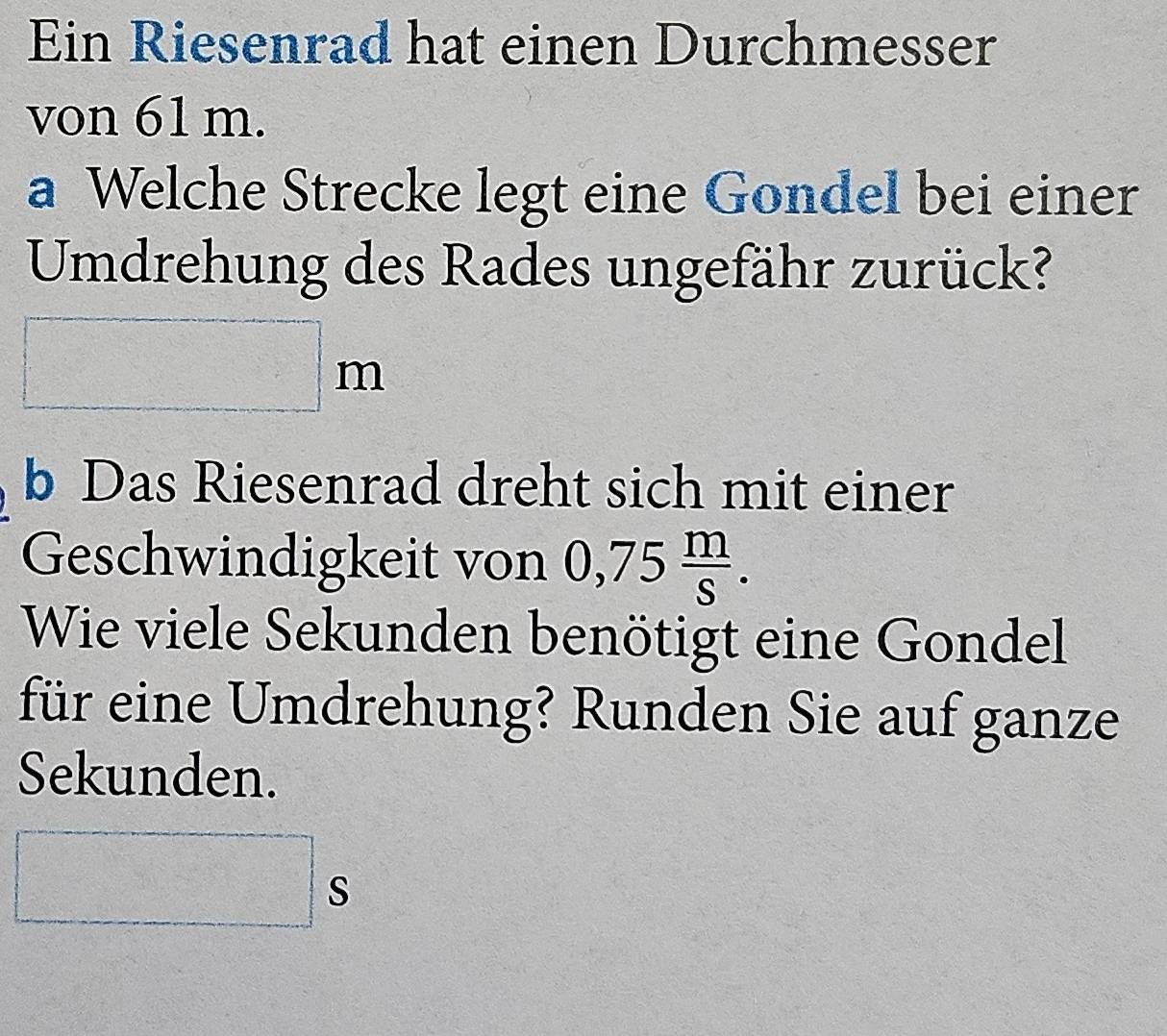 Ein Riesenrad hat einen Durchmesser 
von 61 m. 
a Welche Strecke legt eine Gondel bei einer 
Umdrehung des Rades ungefähr zurück?
□ m
b Das Riesenrad dreht sich mit einer 
Geschwindigkeit von 0,75 m/S . 
Wie viele Sekunden benötigt eine Gondel 
für eine Umdrehung? Runden Sie auf ganze 
Sekunden.
□ s