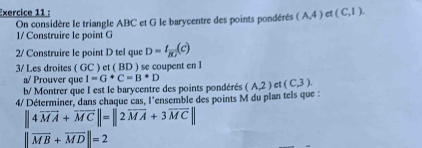 ct (C,1). 
On considère le triangle ABC et G le barycentre des points pondérés (A,4)
1/ Construire le point G
2/ Construire le point D tel que D=t_overline BG(c)
3/ Les droites ( GC ) et ( BD ) se coupent en I 
a/ Prouver que I=G^*C=B^*D
b/ Montrer que I est le barycentre des points pondérés (A,2) et (C,3). 
4/ Déterminer, dans chaque cas, l'ensemble des points M du plan tels que :
||4overline MA+overline MC||=||2overline MA+3overline MC||
||vector MB+vector MD||=2