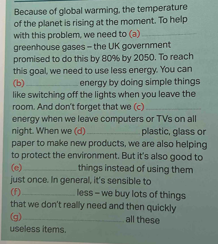 Because of global warming, the temperature 
of the planet is rising at the moment. To help 
with this problem, we need to (a)_ 
greenhouse gases - the UK government 
promised to do this by 80% by 2050. To reach 
this goal, we need to use less energy. You can 
(b)_ energy by doing simple things 
like switching off the lights when you leave the 
room. And don't forget that we (c)_ 
energy when we leave computers or TVs on all 
night. When we (d) _plastic, glass or 
paper to make new products, we are also helping 
to protect the environment. But it’s also good to 
(e)_ things instead of using them 
just once. In general, it’s sensible to 
(f)_ less - we buy lots of things 
that we don’t really need and then quickly 
(g)_ 
all these 
useless items.