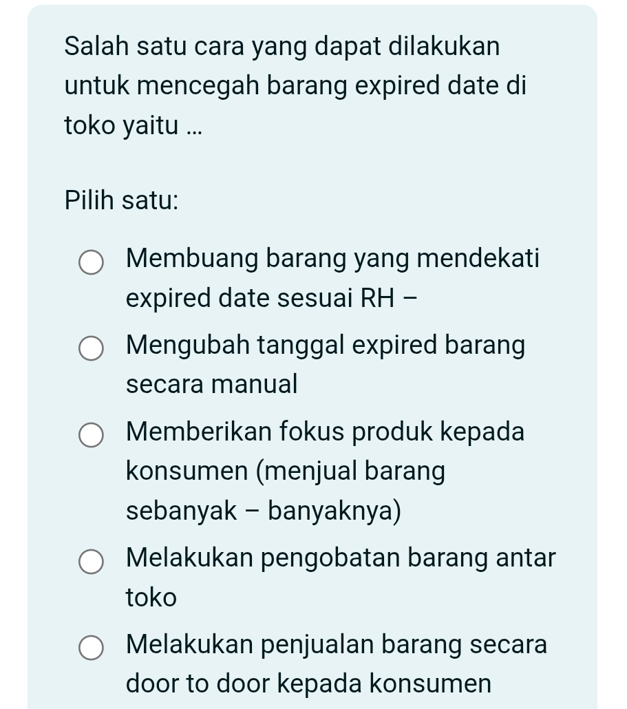 Salah satu cara yang dapat dilakukan
untuk mencegah barang expired date di
toko yaitu ...
Pilih satu:
Membuang barang yang mendekati
expired date sesuai RH -
Mengubah tanggal expired barang
secara manual
Memberikan fokus produk kepada
konsumen (menjual barang
sebanyak - banyaknya)
Melakukan pengobatan barang antar
toko
Melakukan penjualan barang secara
door to door kepada konsumen