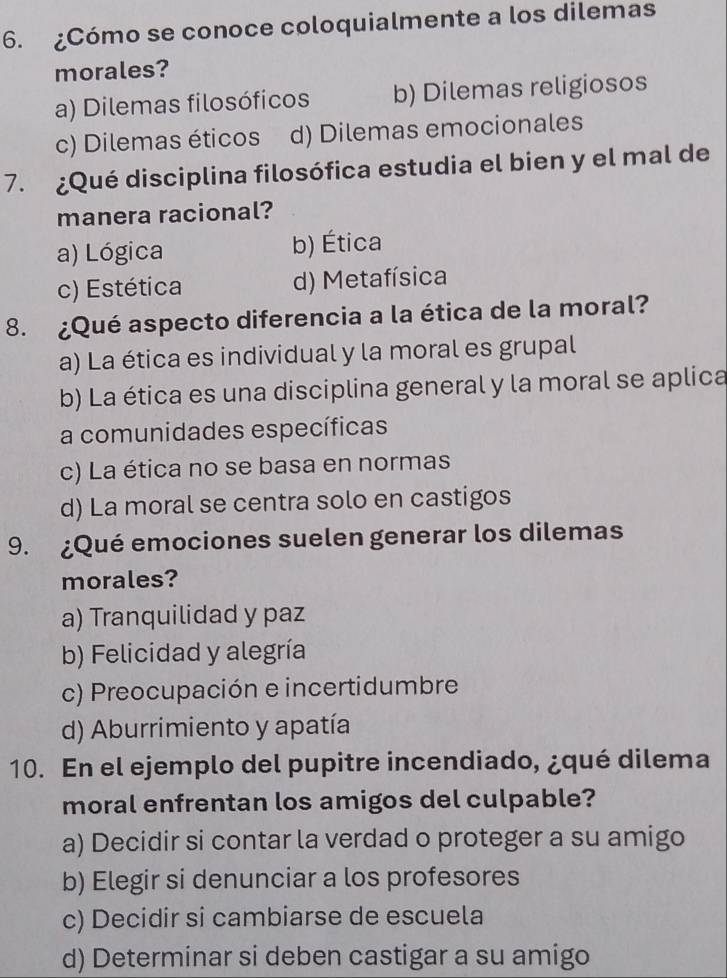 ¿Cómo se conoce coloquialmente a los dilemas
morales?
a) Dilemas filosóficos b) Dilemas religiosos
c) Dilemas éticos d) Dilemas emocionales
7. ¿Qué disciplina filosófica estudia el bien y el mal de
manera racional?
a) Lógica b) Ética
c) Estética d) Metafísica
8. ¿Qué aspecto diferencia a la ética de la moral?
a) La ética es individual y la moral es grupal
b) La ética es una disciplina general y la moral se aplica
a comunidades específicas
c) La ética no se basa en normas
d) La moral se centra solo en castigos
9. ¿Qué emociones suelen generar los dilemas
morales?
a) Tranquilidad y paz
b) Felicidad y alegría
c) Preocupación e incertidumbre
d) Aburrimiento y apatía
10. En el ejemplo del pupitre incendiado, ¿qué dilema
moral enfrentan los amigos del culpable?
a) Decidir si contar la verdad o proteger a su amigo
b) Elegir si denunciar a los profesores
c) Decidir si cambiarse de escuela
d) Determinar si deben castigar a su amigo