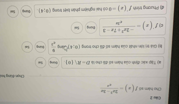 Cho hàm số f(x)= (2x^2-3x)/e^x 
Chọn đúng hoi
a) Tập xác định của hàm số đã cho là D=R 0. Đúng Sai
b) Giá trị lớn nhất của hàm số đã cho trong (0;4) Đáng  9/e^2  Đúng Sai
c) f'(x)= (-2x^2+7x-3)/e^(2x)  Đúng Sai
d) Phương trình f'(x)=0 có hai nghiệm phân biệt trong (0;4). Đúng Sai