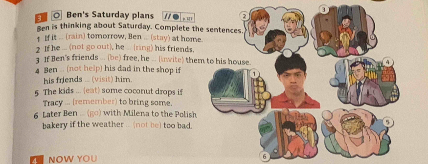 ◎ Ben's Saturday plans p. 127
Ben is thinking about Saturday. Complete th 
1 If it ... (rain) tomorrow, Ben ... (stay) at hom 
2 If he ... (not go out), he ... (ring) his friends. 
3 If Ben's friends ... (be) free, he ... (invite) the 
4 Ben ... (not help) his dad in the shop if 
his friends ... (visit) him. 
5 The kids ... (eat) some coconut drops if 
Tracy ... (remember) to bring some. 
6 Later Ben ... (go) with Milena to the Polish 
bakery if the weather ... (not be) too bad. 
Z NOW YOU 
6