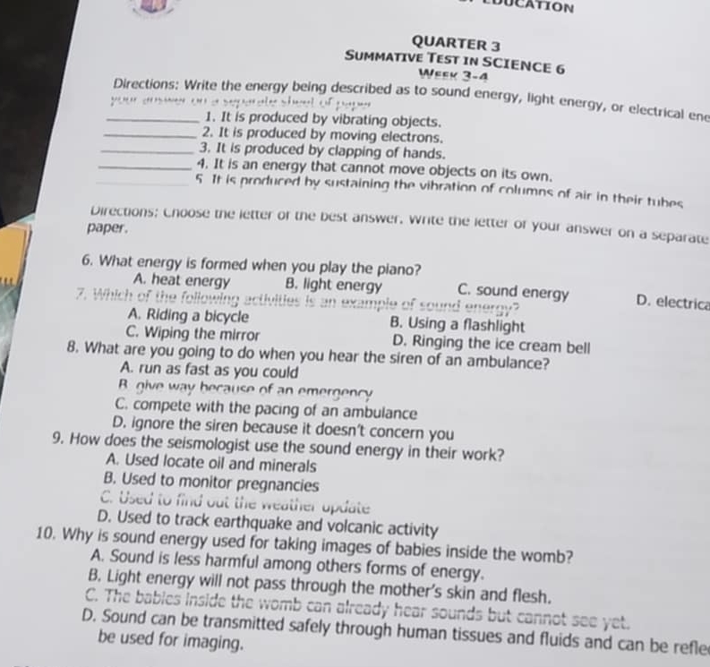 CDUCATION
QUARTER 3
SuMMATIVE TESt iN SCIENCE 6
Week 3-4
_Directions: Write the energy being described as to sound energy, light energy, or electrical en
y”” “ 
1. It is produced by vibrating objects.
_2. It is produced by moving electrons.
_3. It is produced by clapping of hands.
_4. It is an energy that cannot move objects on its own.
_5 It is produced by sustaining the vibration of columns of air in their tubes
Directions; Choose the letter of the best answer. Write the letter of your answer on a separate
paper.
6. What energy is formed when you play the piano?
A. heat energy B. light energy C. sound energy D. electrica
7. Which of the following activities is in example of sound eneroy?
A. Riding a bicycle B. Using a flashlight
C. Wiping the mirror D. Ringing the ice cream bell
8. What are you going to do when you hear the siren of an ambulance?
A. run as fast as you could
B give way because of an emergency
C. compete with the pacing of an ambulance
D. ignore the siren because it doesn't concern you
9. How does the seismologist use the sound energy in their work?
A. Used locate oil and minerals
B. Used to monitor pregnancies
C. Used to find out the weather update
D. Used to track earthquake and volcanic activity
10. Why is sound energy used for taking images of babies inside the womb?
A. Sound is less harmful among others forms of energy.
B. Light energy will not pass through the mother's skin and flesh.
C. The bables inside the womb can already hear sounds but cannot see yet.
D. Sound can be transmitted safely through human tissues and fluids and can be refle
be used for imaging.