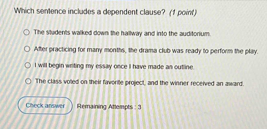 Which sentence includes a dependent clause? (1 point)
The students walked down the hallway and into the auditorium.
After practicing for many months, the drama club was ready to perform the play.
I will begin writing my essay once I have made an outline.
The class voted on their favorite project, and the winner received an award.
Check answer Remaining Attempts : 3