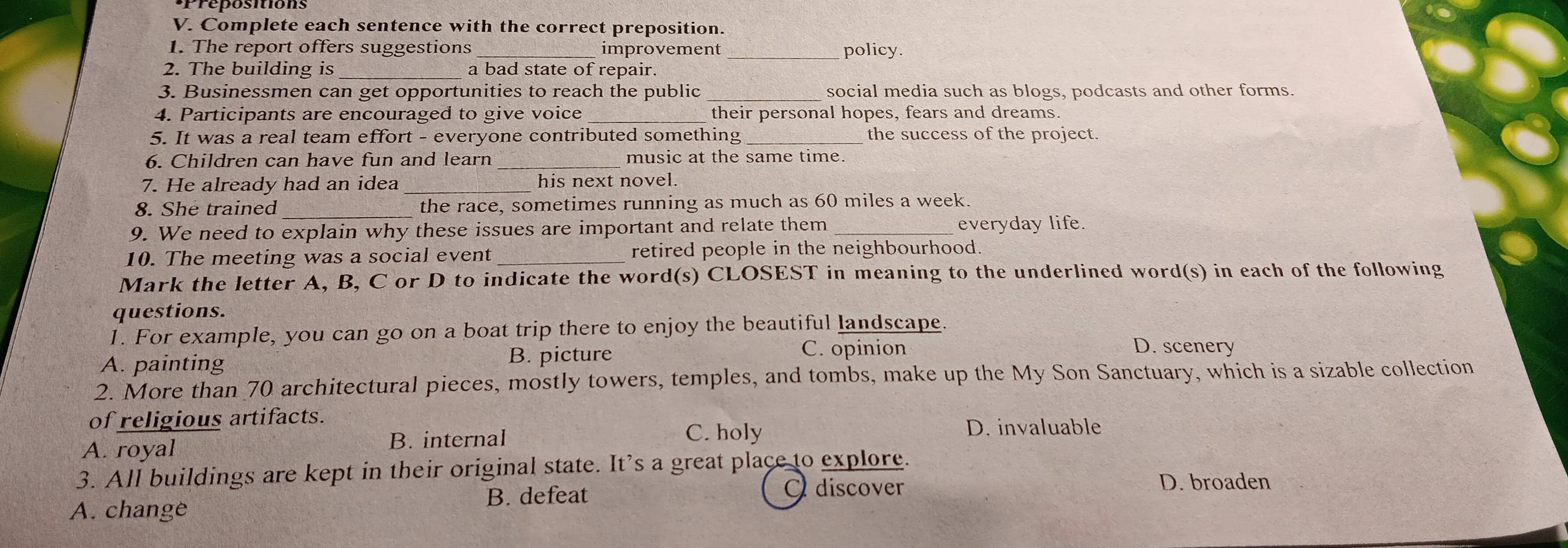 Complete each sentence with the correct preposition.
1. The report offers suggestions_ improvement _policy.
2. The building is a bad state of repair.
3. Businessmen can get opportunities to reach the public _social media such as blogs, podcasts and other forms.
4. Participants are encouraged to give voice _their personal hopes, fears and dreams.
5. It was a real team effort - everyone contributed something the success of the project.
6. Children can have fun and learn music at the same time.
7. He already had an idea his next novel.
8. She trained the race, sometimes running as much as 60 miles a week.
9. We need to explain why these issues are important and relate them everyday life.
10. The meeting was a social event _retired people in the neighbourhood.
Mark the letter A, B, C or D to indicate the word(s) CLOSEST in meaning to the underlined word(s) in each of the following
questions.
1. For example, you can go on a boat trip there to enjoy the beautiful landscape.
A. painting B. picture
C. opinion D. scenery
2. More than 70 architectural pieces, mostly towers, temples, and tombs, make up the My Son Sanctuary, which is a sizable collection
of religious artifacts.
A. royal B. internal
C. holy D. invaluable
3. All buildings are kept in their original state. It's a great place to explore.
A. change B. defeat Q discover
D. broaden