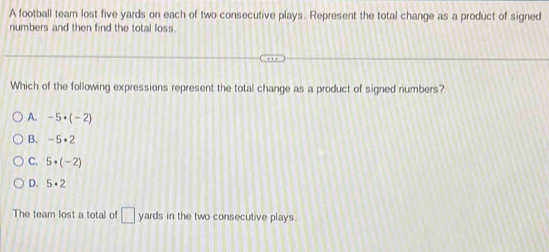 A football team lost five yards on each of two consecutive plays. Represent the total change as a product of signed
numbers and then find the total loss.
Which of the following expressions represent the total change as a product of signed numbers?
A. -5· (-2)
B. -5· 2
C. 5· (-2)
D. 5· 2
The team lost a total of □ yards in the two consecutive plays.