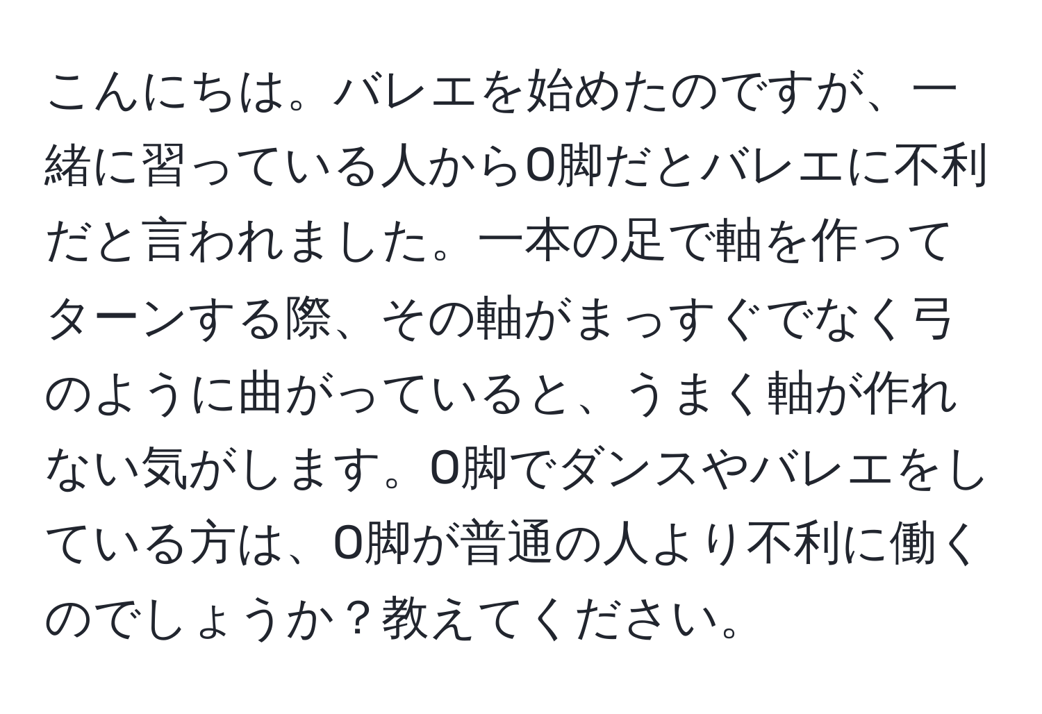 こんにちは。バレエを始めたのですが、一緒に習っている人からO脚だとバレエに不利だと言われました。一本の足で軸を作ってターンする際、その軸がまっすぐでなく弓のように曲がっていると、うまく軸が作れない気がします。O脚でダンスやバレエをしている方は、O脚が普通の人より不利に働くのでしょうか？教えてください。