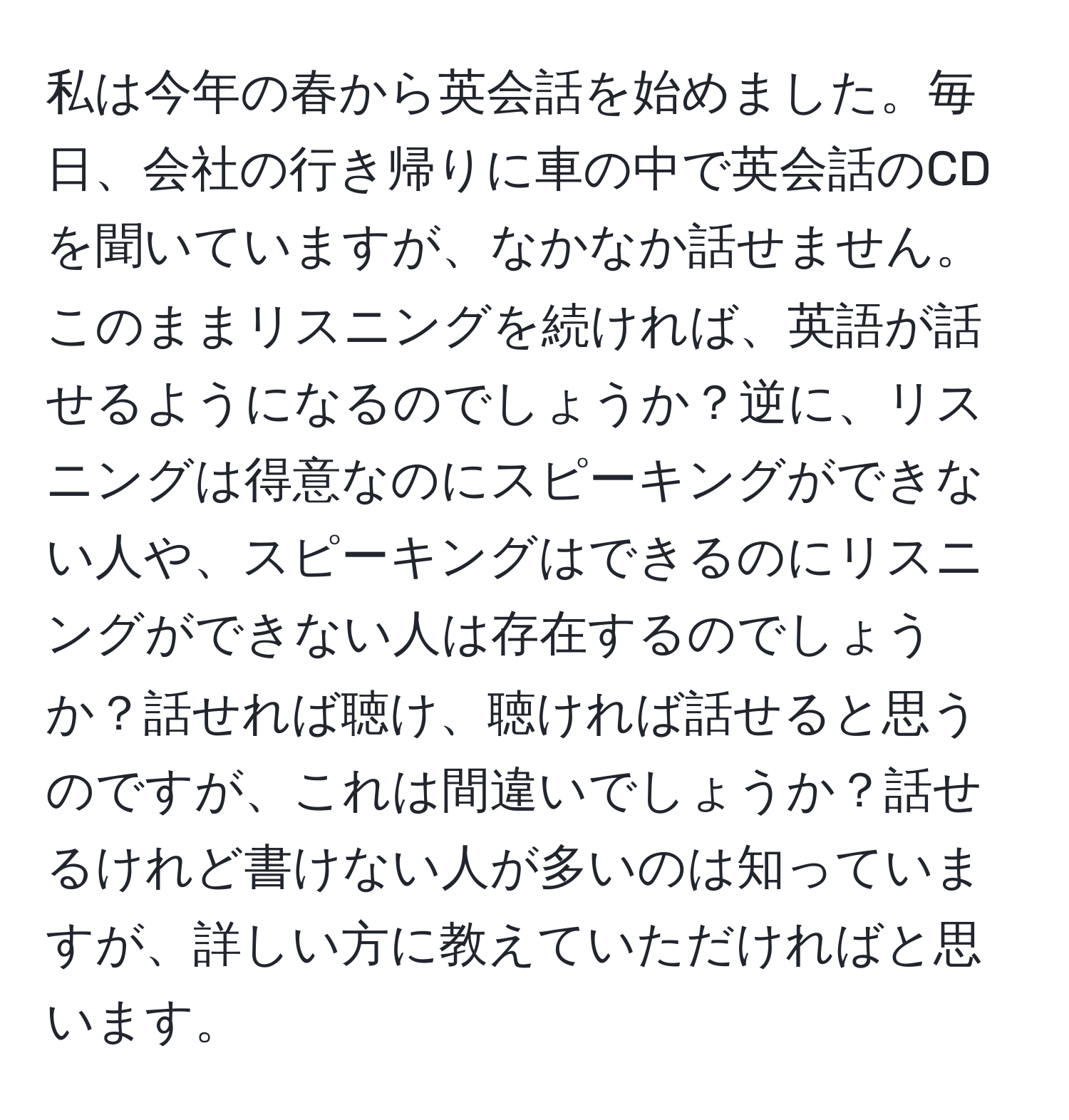 私は今年の春から英会話を始めました。毎日、会社の行き帰りに車の中で英会話のCDを聞いていますが、なかなか話せません。このままリスニングを続ければ、英語が話せるようになるのでしょうか？逆に、リスニングは得意なのにスピーキングができない人や、スピーキングはできるのにリスニングができない人は存在するのでしょうか？話せれば聴け、聴ければ話せると思うのですが、これは間違いでしょうか？話せるけれど書けない人が多いのは知っていますが、詳しい方に教えていただければと思います。