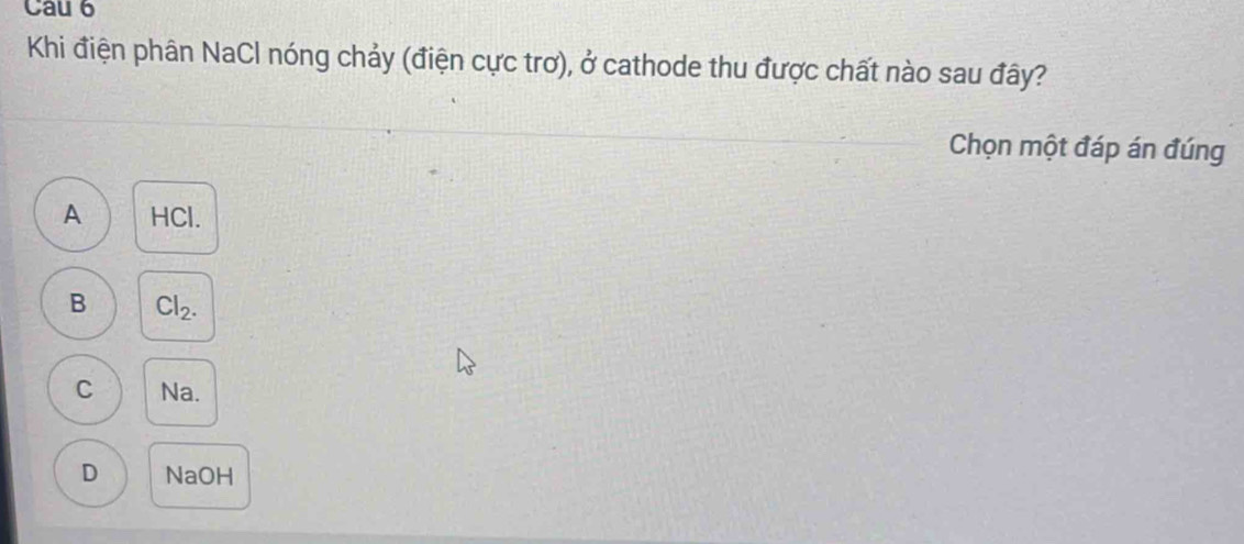 Cau 6
Khi điện phân NaCl nóng chảy (điện cực trơ), ở cathode thu được chất nào sau đây?
Chọn một đáp án đúng
A HCl.
B Cl_2.
C Na.
D NaOH