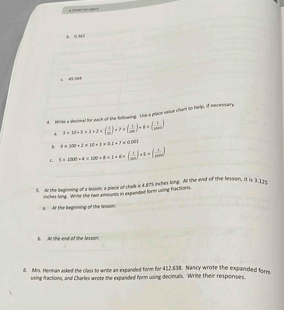 A STORY OF UNITS 
b. 0,362
c. 49.564
4. Write a decimal for each of the following. Use a place value chart to help, if necessary. 
a. 3* 10+5* 1+2* ( 1/10 )+7* ( 1/100 )+6* ( 1/1000 )
b. 9* 100+2* 10+3* 0.1+7* 0.001
C. 5* 1000+4* 100+8* 1+6* ( 1/100 )+5* ( 1/1000 )
5. At the beginning of a lesson, a piece of chalk is 4.875 inches long. At the end of the lesson, it is 3.125
inches long. Write the two amounts in expanded form using fractions. 
a. At the beginning of the lesson: 
6. Mrs. Herman asked the class to write an expanded form for 412.638. Nancy wrote the expanded form 
using fractions, and Charles wrote the expanded form using decimals. Write their responses.