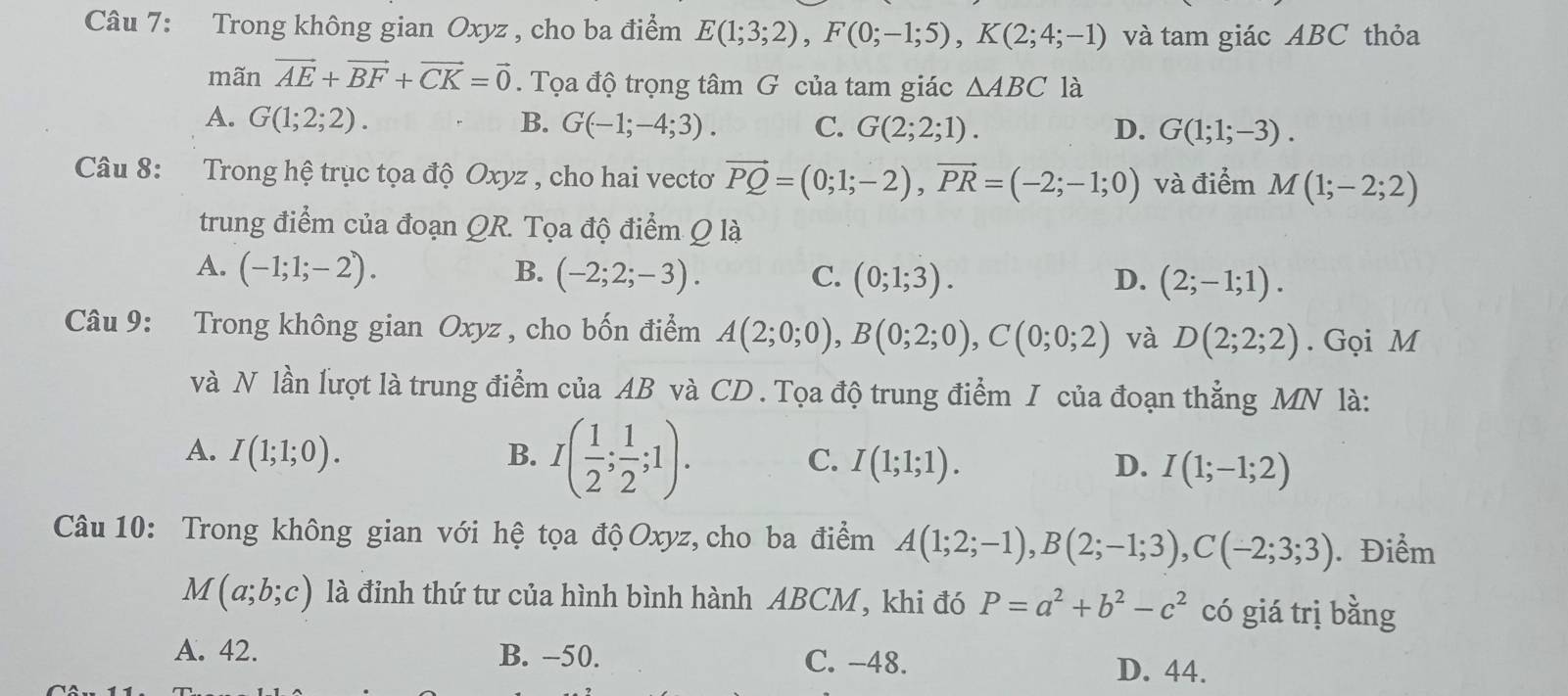 Trong không gian Oxyz , cho ba điểm E(1;3;2),F(0;-1;5),K(2;4;-1) và tam giác ABC thỏa
mãn vector AE+vector BF+vector CK=vector 0. Tọa độ trọng tâm G của tam giác △ ABC là
A. G(1;2;2). B. G(-1;-4;3). C. G(2;2;1). D. G(1;1;-3).
Câu 8: Trong hệ trục tọa độ Oxyz , cho hai vecto vector PQ=(0;1;-2),vector PR=(-2;-1;0) và điểm M(1;-2;2)
trung điểm của đoạn QR. Tọa độ điểm Q là
A. (-1;1;-2). B. (-2;2;-3). C. (0;1;3). D. (2;-1;1).
Câu 9: Trong không gian Oxyz , cho bốn điểm A(2;0;0),B(0;2;0),C(0;0;2) và D(2;2;2). Gọi M
và N lần lượt là trung điểm của AB và CD . Tọa độ trung điểm I của đoạn thẳng MN là:
A. I(1;1;0). B. I( 1/2 ; 1/2 ;1). C. I(1;1;1). D. I(1;-1;2)
Câu 10: Trong không gian với hệ tọa độ Oxyz, cho ba điểm A(1;2;-1),B(2;-1;3),C(-2;3;3). Điểm
M(a;b;c) là đỉnh thứ tư của hình bình hành ABCM, khi đó P=a^2+b^2-c^2 có giá trị bằng
A. 42. B. −50. C. -48. D. 44.