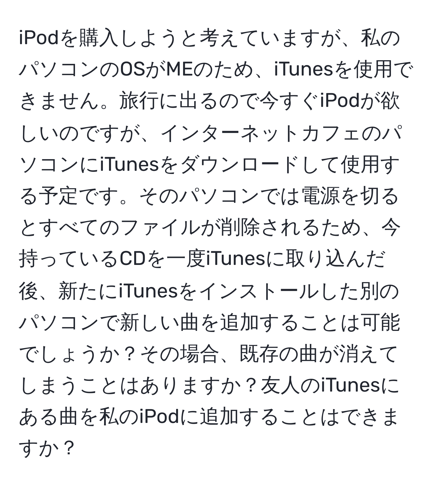 iPodを購入しようと考えていますが、私のパソコンのOSがMEのため、iTunesを使用できません。旅行に出るので今すぐiPodが欲しいのですが、インターネットカフェのパソコンにiTunesをダウンロードして使用する予定です。そのパソコンでは電源を切るとすべてのファイルが削除されるため、今持っているCDを一度iTunesに取り込んだ後、新たにiTunesをインストールした別のパソコンで新しい曲を追加することは可能でしょうか？その場合、既存の曲が消えてしまうことはありますか？友人のiTunesにある曲を私のiPodに追加することはできますか？