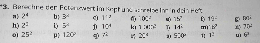 +3 . Berechne den Potenzwert im Kopf und schreibe ihn in dein Heft. 
a) 2^4 b) 3^3 c) 11^2 d) 100^2 e) 15^2 f) 19^2 g) 80^2
h) 2^6 i) 5^3 j) 10^4 k) 1000^2 1) 14^2 m) 18^2 n) 70^2
o) 25^2 p) 120^2 q) 7^2 r) 20^3 s) 500^2 t) 1^3 u) 6^3