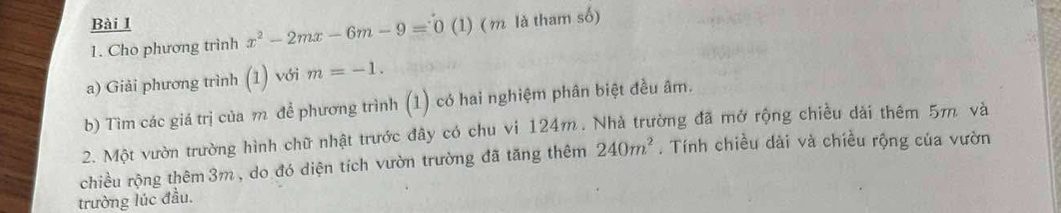 (1) (m là tham số) 
1. Cho phương trình x^2-2mx-6m-9=0
a) Giải phương trình (1) với m=-1. 
b) Tìm các giá trị của m để phương trình (1) có hai nghiệm phân biệt đều âm. 
2. Một vườn trường hình chữ nhật trước đây có chu vi 124m. Nhà trường đã mở rộng chiều dài thêm 5m. và 
chiều rộng thêm 3m , do đó diện tích vườn trường đã tăng thêm 240m^2. Tính chiều dài và chiều rộng của vườn 
trường lúc đầu.