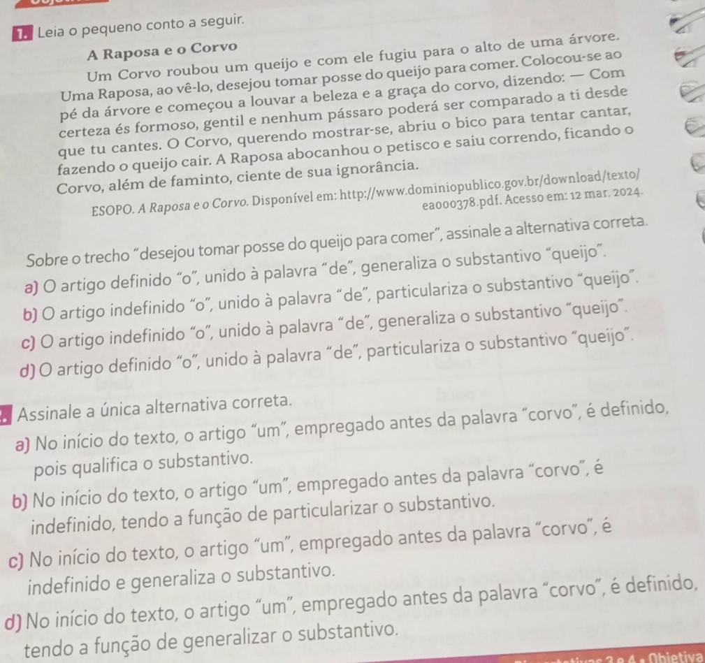 Leia o pequeno conto a seguir.
A Raposa e o Corvo
Um Corvo roubou um queijo e com ele fugiu para o alto de uma árvore.
Uma Raposa, ao vê-lo, desejou tomar posse do queijo para comer. Colocou-se ao
pé da árvore e começou a louvar a beleza e a graça do corvo, dizendo: — Com
certeza és formoso, gentil e nenhum pássaro poderá ser comparado a ti desde
que tu cantes. O Corvo, querendo mostrar-se, abriu o bico para tentar cantar,
fazendo o queijo cair. A Raposa abocanhou o petisco e saiu correndo, ficando o
Corvo, além de faminto, ciente de sua ignorância.
ESOPO. A Raposa e o Corvo. Disponível em: http://www.dominiopublico.gov.br/download/texto/
ea000378.pdf. Acesso em: 12 mar. 2024.
Sobre o trecho “desejou tomar posse do queijo para comer”, assinale a alternativa correta.
a) O artigo definido “o”, unido à palavra “de”, generaliza o substantivo “queijo”.
b) O artigo indefinido “o”, unido à palavra “de”, particulariza o substantivo “queijo”.
c) O artigo indefinido “o”, unido à palavra “de”, generaliza o substantivo “queijo”.
d) O artigo definido “o”, unido à palavra “de”, particulariza o substantivo “queijo”.
a Assinale a única alternativa correta.
a) No início do texto, o artigo “um”, empregado antes da palavra “corvo”, é definido,
pois qualifica o substantivo.
b) No início do texto, o artigo “um”, empregado antes da palavra “corvo”, é
indefinido, tendo a função de particularizar o substantivo.
c) No início do texto, o artigo “um”, empregado antes da palavra “corvo”, é
indefinido e generaliza o substantivo.
d) No início do texto, o artigo “um”, empregado antes da palavra “corvo”, é definido,
tendo a função de generalizar o substantivo.
s  a e  4  a  Obietiva
