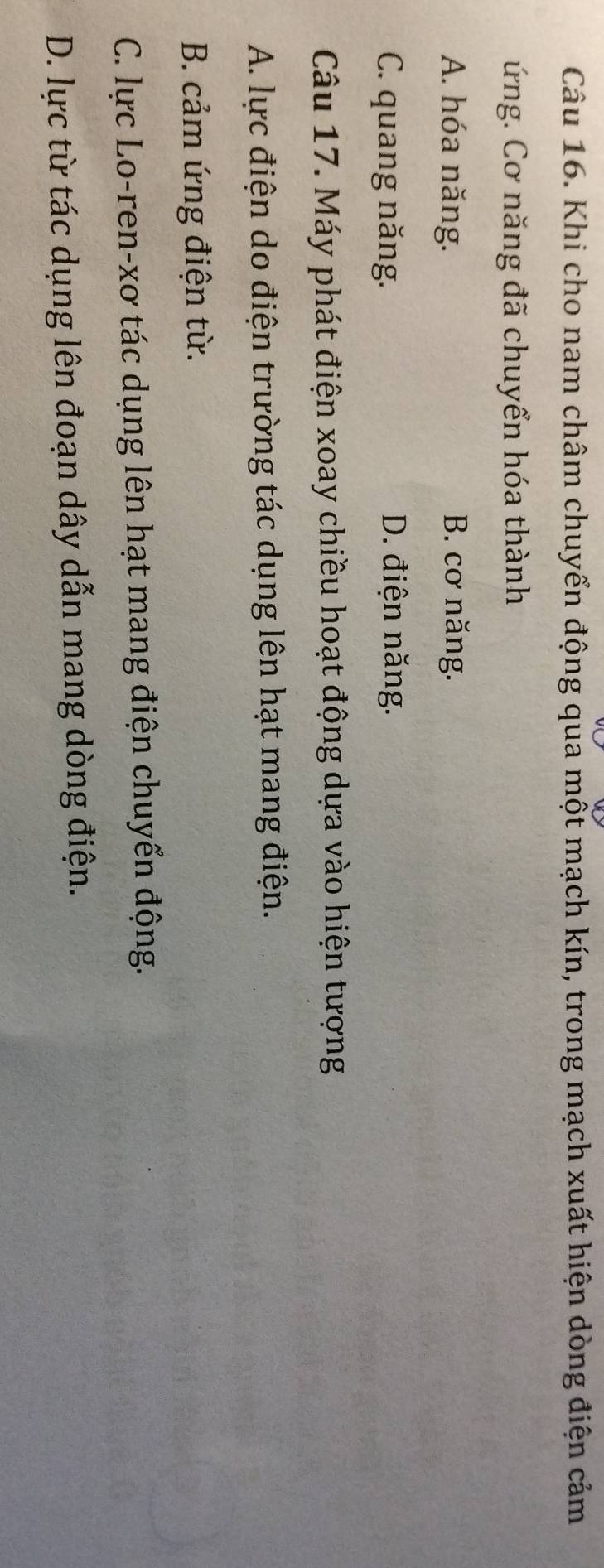 Khi cho nam châm chuyển động qua một mạch kín, trong mạch xuất hiện dòng điện cảm
ứng. Cơ năng đã chuyển hóa thành
A. hóa năng. B. cơ năng.
C. quang năng. D. điện năng.
Câu 17. Máy phát điện xoay chiều hoạt động dựa vào hiện tượng
A. lực điện do điện trường tác dụng lên hạt mang điện.
B. cảm ứng điện từ.
C. lực Lo-ren-xơ tác dụng lên hạt mang điện chuyển động.
D. lực từ tác dụng lên đoạn dây dẫn mang dòng điện.