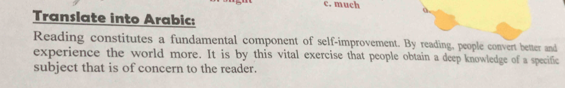 much 
a 
Translate into Arabic: 
Reading constitutes a fundamental component of self-improvement. By reading, people convert better and 
experience the world more. It is by this vital exercise that people obtain a deep knowledge of a specific 
subject that is of concern to the reader.