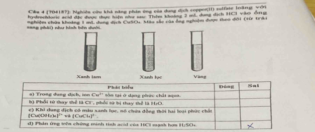 [704187]: Nghiên cứu khả năng phản ứng của dung dịch copper(II) sulfate loãng với 
hydrochlorie acid đặc được thực hiện như sau: Thêm khoảng 2 mL dung dịch HCI vào ông 
nghiệm chứa khoảng 1 mL dung dịch CuSO₄. Mẫu sắc của ống nghiệm được theo đõi (từ trái 
sang phải) như hình bên dưới. 
Xanh lam Xanh lục Vàng 
P hát biểu Đúng Sal 
a) Trong dung dịch, ion Cu^(2+) tồn tại ở dạng phức chất aqua. 
b) Phối tử thay thể là Cl'', phối tử bị thay thể là H₂O. 
c) Khí dung dịch có màu xanh lục, nó chứa đồng thời hai loại phức chất
[Cu(OH_2)_6]^2+ và [CuCl_4]^2-. 
d) Phản ứng trên chứng minh tính acid của HCl mạnh hơn H_2SO_4