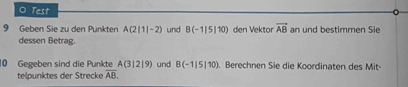 Test 
9 Geben Sie zu den Punkten A(2|1|-2) und B(-1|5|10) den Vektor vector AB an und bestimmen Sie 
dessen Betrag. 
10 Gegeben sind die Punkte A(3|2|9) und B(-1|5|10). Berechnen Sie die Koordinaten des Mit- 
telpunktes der Strecke overline AB.