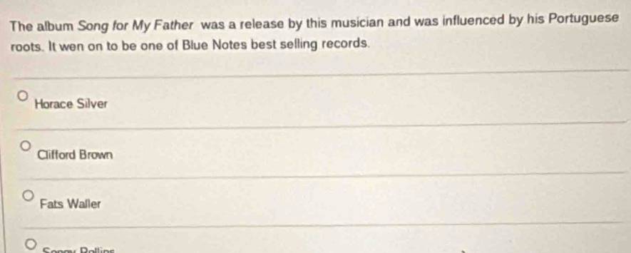 The album Song for My Father was a release by this musician and was influenced by his Portuguese
roots. It wen on to be one of Blue Notes best selling records.
Horace Silver
Clifford Brown
Fats Waller