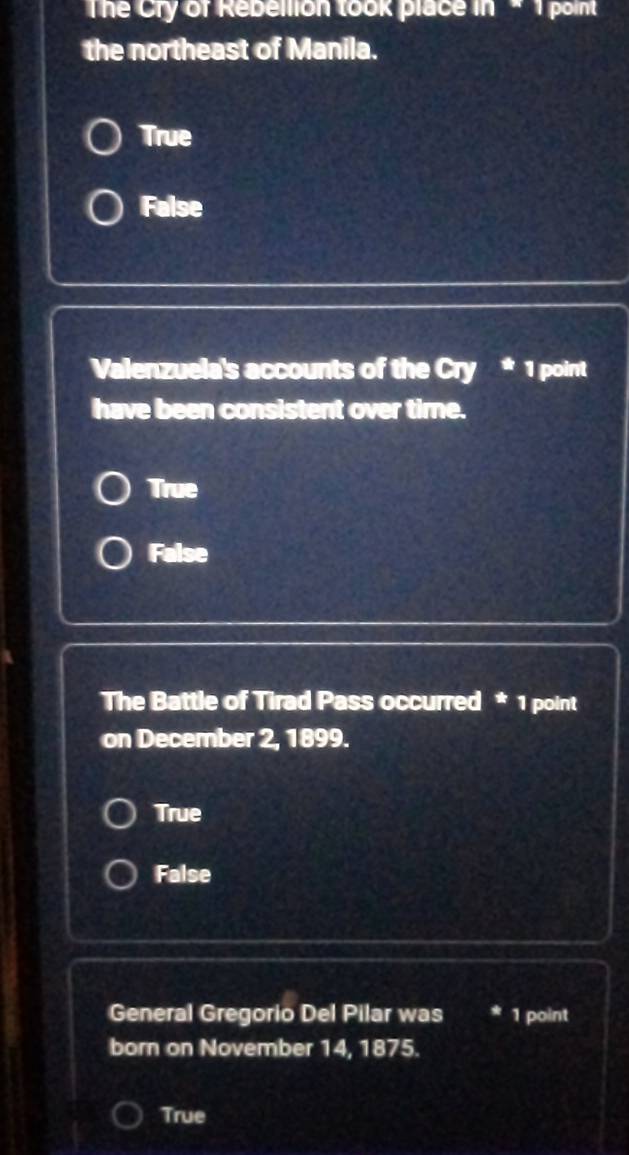 The Cry of Rebellion took place in * 1 point
the northeast of Manila.
True
False
Valenzuela's accounts of the Cry * 1 point
have been consistent over time.
True
False
The Battle of Tirad Pass occurred * 1 point
on December 2, 1899.
True
False
General Gregorio Del Pilar was * 1 point
born on November 14, 1875.
True