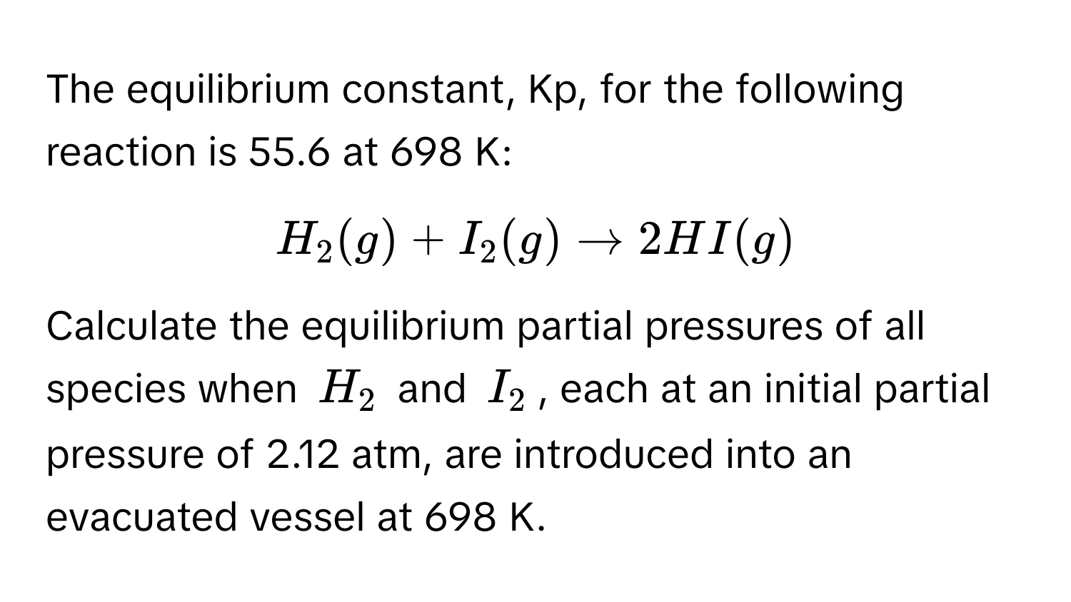 The equilibrium constant, Kp, for the following reaction is 55.6 at 698 K:

$H_2(g) + I_2(g) arrow 2HI(g)$

Calculate the equilibrium partial pressures of all species when $H_2$ and $I_2$, each at an initial partial pressure of 2.12 atm, are introduced into an evacuated vessel at 698 K.