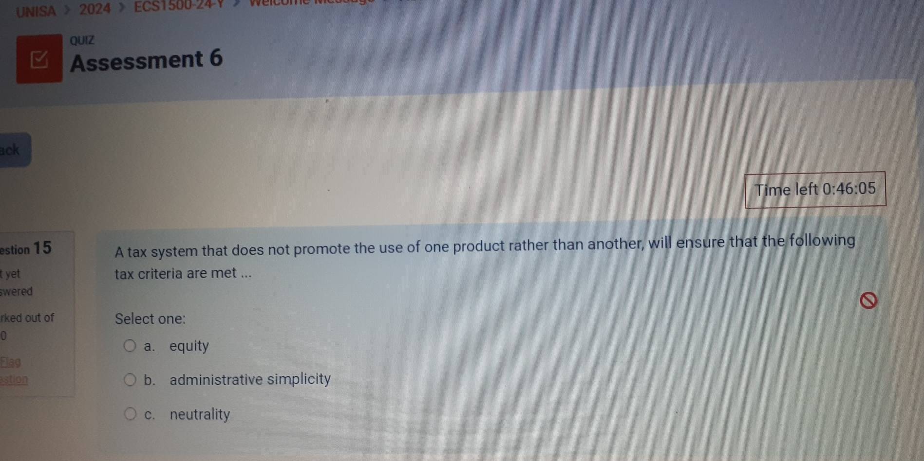 UNISA > 2024 > ECS1500-24-Y>WelCo
QUIZ
Assessment 6
ack
Time left 0:46:05
estion 15
A tax system that does not promote the use of one product rather than another, will ensure that the following
t yet tax criteria are met ...
swered 
rked out of Select one:
0
a. equity
Flag
stion b. administrative simplicity
c. neutrality