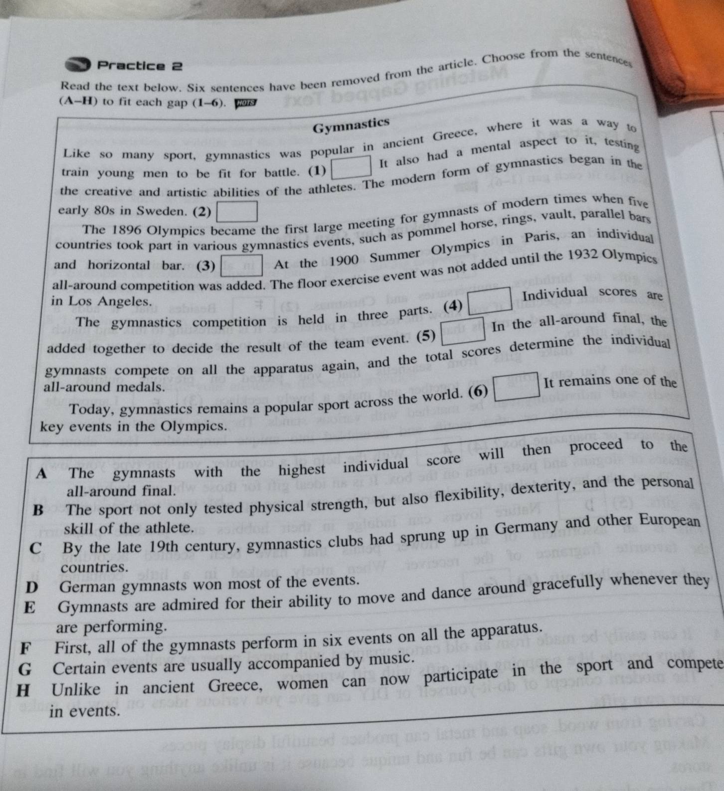 Practice 2
Read the text below. Six sentences have been removed from the article. Choose from the sentence
(A-H) to fit each gap (1-6).
Gymnastics
Like so many sport, gymnastics was popular in ancient Greece, where it was a way to
It also had a mental aspect to it, testing
train young men to be fit for battle. (1)
the creative and artistic abilities of the athletes. The modern form of gymnastics began in the
early 80s in Sweden. (2)
The 1896 Olympics became the first large meeting for gymnasts of modern times when five
countries took part in various gymnastics events, such as pommel horse, rings, vault, parallel bars
and horizontal bar. (3)
At the 1900 Summer Olympics in Paris, an individual
all-around competition was added. The floor exercise event was not added until the 1932 Olympics
in Los Angeles.
Individual scores are
The gymnastics competition is held in three parts. (4)
In the all-around final, the
added together to decide the result of the team event. (5)
gymnasts compete on all the apparatus again, and the total scores determine the individual
all-around medals. It remains one of the
Today, gymnastics remains a popular sport across the world. (6)
key events in the Olympics.
A The gymnasts with the highest individual score will then proceed to the
all-around final.
B The sport not only tested physical strength, but also flexibility, dexterity, and the personal
skill of the athlete.
C By the late 19th century, gymnastics clubs had sprung up in Germany and other European
countries.
D German gymnasts won most of the events.
E Gymnasts are admired for their ability to move and dance around gracefully whenever they
are performing.
F First, all of the gymnasts perform in six events on all the apparatus.
G Certain events are usually accompanied by music.
H Unlike in ancient Greece, women can now participate in the sport and compete
in events.