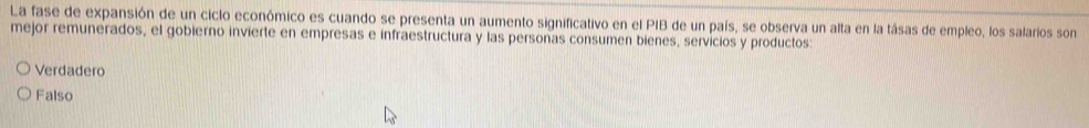 La fase de expansión de un ciclo económico es cuando se presenta un aumento significativo en el PIB de un país, se observa un alta en la tásas de empleo, los salarios son
mejor remunerados, el gobierno invierte en empresas e infraestructura y las personas consumen bienes, servicios y productos:
Verdadero
Falso