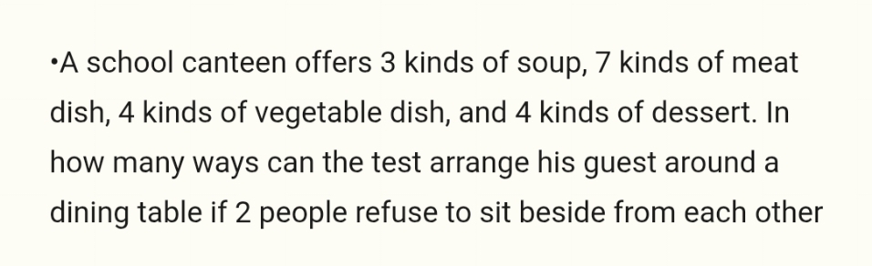 'A school canteen offers 3 kinds of soup, 7 kinds of meat 
dish, 4 kinds of vegetable dish, and 4 kinds of dessert. In 
how many ways can the test arrange his guest around a 
dining table if 2 people refuse to sit beside from each other