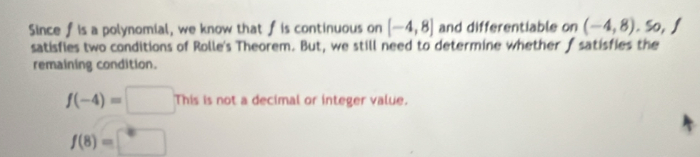 Since fis a polynomial, we know that f is continuous on [-4,8] and differentiable on (-4,8), 50, f
satisfies two conditions of Rolle's Theorem. But, we still need to determine whether f satisfies the 
remaining condition.
f(-4)=□ Thisisnota t a decimal or integer value.
f(8)=□