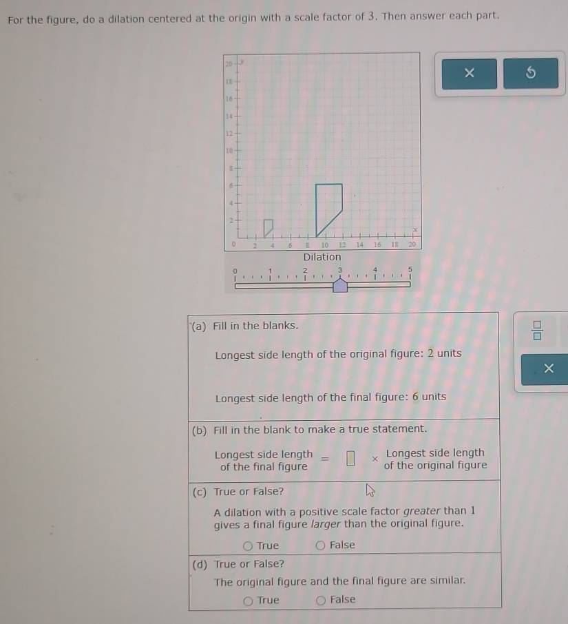 For the figure, do a dilation centered at the origin with a scale factor of 3. Then answer each part.
×
? 
(a) Fill in the blanks.
 □ /□   
Longest side length of the original figure: 2 units
×
Longest side length of the final figure: 6 units
(b) Fill in the blank to make a true statement.
Longest side length
Longest side length =□ × of the original figure
of the final figure
(c) True or False?
A dilation with a positive scale factor greater than 1
gives a final figure larger than the original figure.
True False
(d) True or False?
The original figure and the final figure are similar.
True False