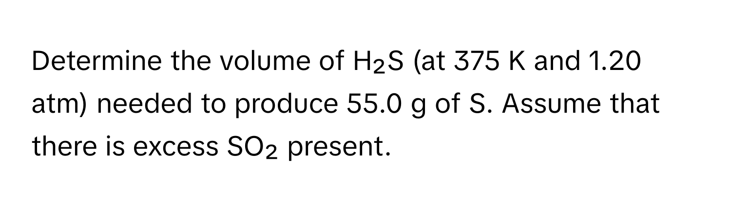 Determine the volume of H₂S (at 375 K and 1.20 atm) needed to produce 55.0 g of S. Assume that there is excess SO₂ present.