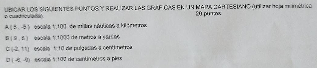 UBICAR LOS SIGUIENTES PUNTOS Y REALIZAR LAS GRAFICAS EN UN MAPA CARTESIANO (utilizar hoja milimétrica
o cuadriculada). 20 puntos
A(5,-5) escala 1:100 de millas náuticas a kilómetros
B(9,8) escala 1:1000 de metros a yardas
C(-2,11) escala 1:10 de pulgadas a centímetros
D(-6,-9) escala 1:100 de centímetros a pies