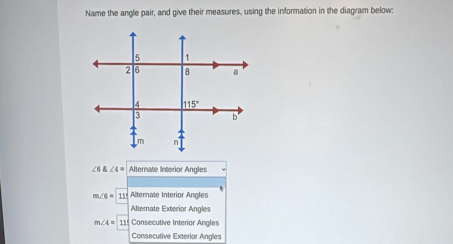 Name the angle pair, and give their measures, using the information in the diagram below:
∠ 6∠ 4= Alternate Interior Angles
m∠ 6= 11 Alternate Interior Angles
Alternate Exterior Angles
m∠ 4=115 Consecutive Interior Angles
Consecutive Exterior Angles